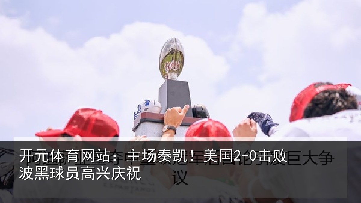 开元体育网站:主场奏凯!美国2-0击败波黑球员高兴庆祝