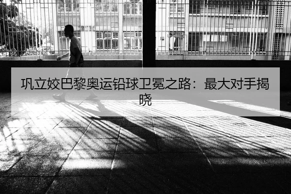 巩立姣巴黎奥运铅球卫冕之路：最大对手揭晓