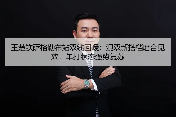 王楚钦萨格勒布站双线回暖：混双新搭档磨合见效，单打状态强势复苏