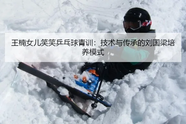 王楠女儿笑笑乒乓球青训：技术与传承的刘国梁培养模式
