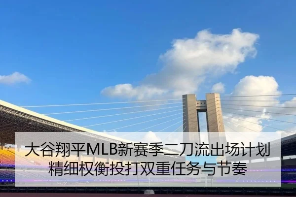 大谷翔平MLB新赛季二刀流出场计划精细权衡投打双重任务与节奏