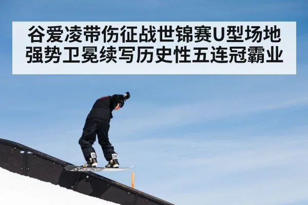 谷爱凌带伤征战世锦赛U型场地强势卫冕续写历史性五连冠霸业