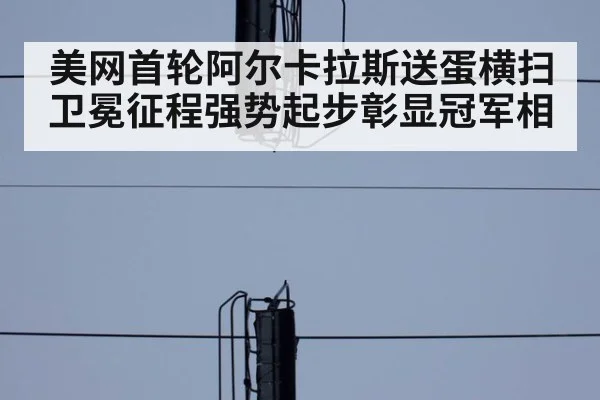 美网首轮阿尔卡拉斯送蛋横扫 卫冕征程强势起步彰显冠军相
