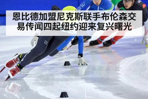 恩比德加盟尼克斯联手布伦森交易传闻四起纽约迎来复兴曙光